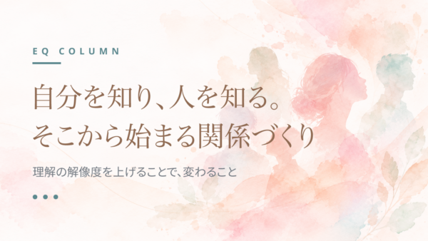 自分を知り、人を知る。そこから始まる関係づくり|理解の解像度を上げることで、変わること